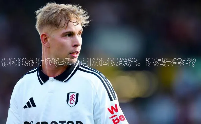 威廉希尔立博官方网站字节跳动伊朗执行足球运动员引发国际关注：谁是受害者？
