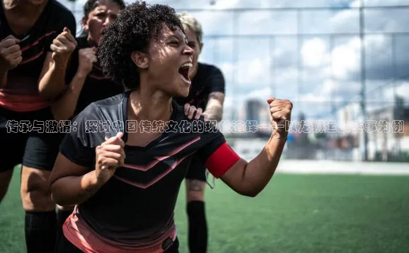 williamhill威廉希尔网址神思电子传承与激情：探讨中国传统文化的现代演绎——以龙狮运动赛事为例