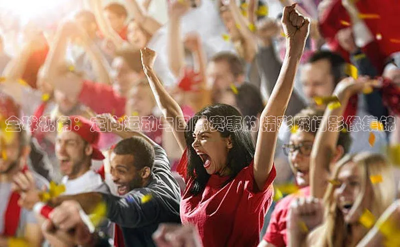 全球视角：定向运动与国际赛事的精彩瞬间影像集锦