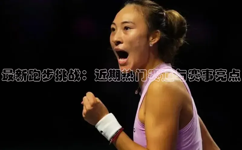 最新跑步挑战：近期热门赛道与赛事亮点