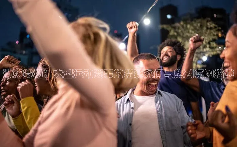 激荡赛场：大型运动赛事的精彩瞬间与热烈氛围描述