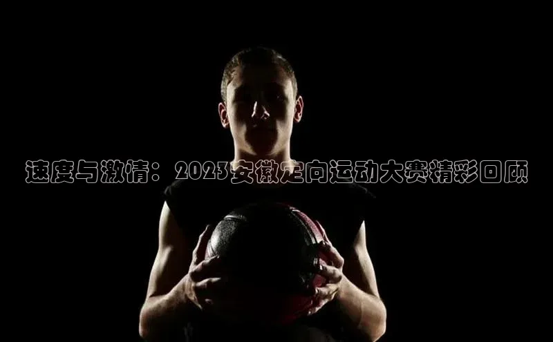 速度与激情：2023安徽定向运动大赛精彩回顾